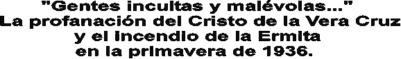 "Gentes incultas y malvolas..." 
La profanacin del Cristo de la Vera Cruz
y el incendio de la Ermita 
en la primavera de 1936.  